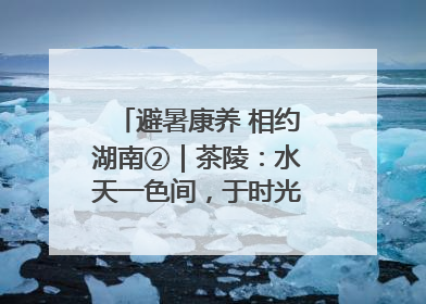 避暑康养 相约湖南②｜茶陵：水天一色间，于时光里拾取诗意
