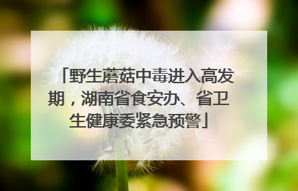 野生蘑菇中毒进入高发期，湖南省食安办、省卫生健康委紧急预警