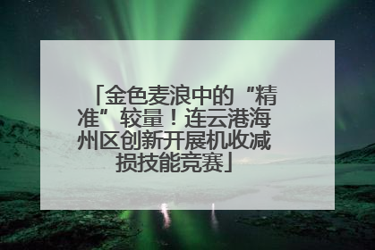 金色麦浪中的“精准”较量！连云港海州区创新开展机收减损技能竞赛