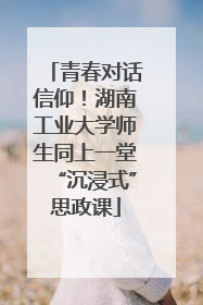 青春对话信仰！湖南工业大学师生同上一堂“沉浸式”思政课