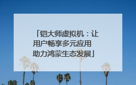 铠大师虚拟机：让用户畅享多元应用 助力鸿蒙生态发展