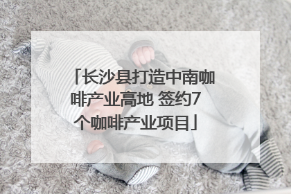 长沙县打造中南咖啡产业高地 签约7个咖啡产业项目