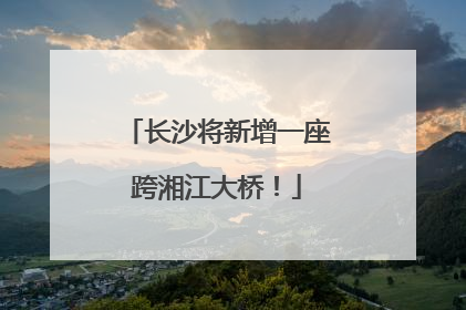 长沙将新增一座跨湘江大桥！