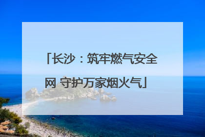 长沙：筑牢燃气安全网 守护万家烟火气