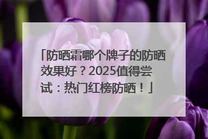 防晒霜哪个牌子的防晒效果好？2025值得尝试：热门红榜防晒！