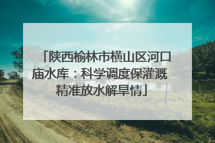 陕西榆林市横山区河口庙水库：科学调度保灌溉 精准放水解旱情
