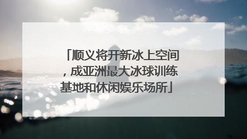 顺义将开新冰上空间，成亚洲最大冰球训练基地和休闲娱乐场所