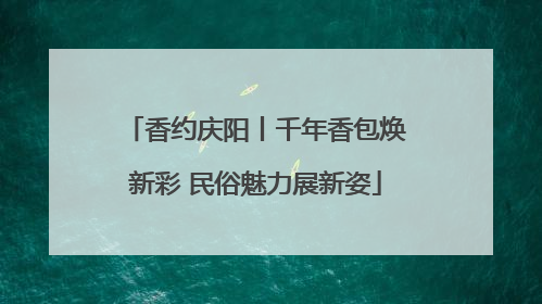 香约庆阳丨千年香包焕新彩 民俗魅力展新姿