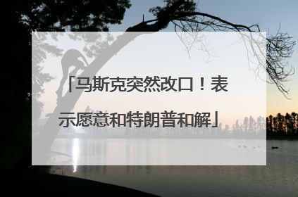 马斯克突然改口！表示愿意和特朗普和解