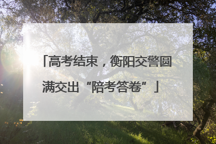 高考结束，衡阳交警圆满交出“陪考答卷”