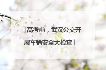 高考前，武汉公交开展车辆安全大检查