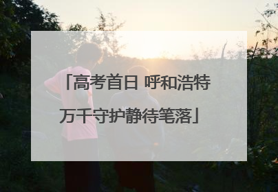 高考首日 呼和浩特万千守护静待笔落