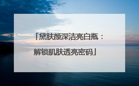 黛肤颜深洁亮白瓶：解锁肌肤透亮密码