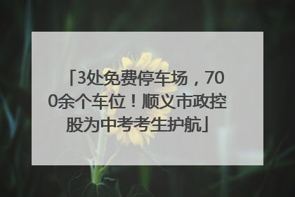 3处免费停车场，700余个车位！顺义市政控股为中考考生护航
