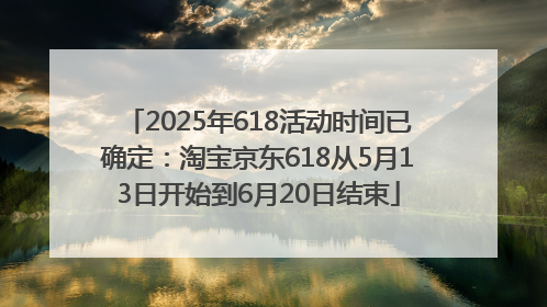 2025年618活动时间已确定：淘宝京东618从5月13日开始到6月20日结束