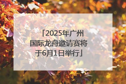 2025年广州国际龙舟邀请赛将于6月1日举行