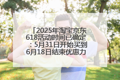 2025年淘宝京东618活动时间已确定：5月31日开始买到6月18日结束优惠力度最大最便宜！