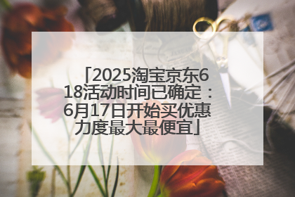 2025淘宝京东618活动时间已确定：6月17日开始买优惠力度最大最便宜