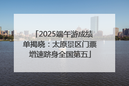 2025端午游成绩单揭晓：太原景区门票增速跻身全国第五