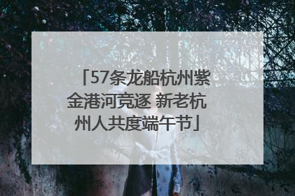 57条龙船杭州紫金港河竞逐 新老杭州人共度端午节