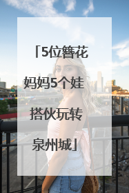 5位簪花妈妈5个娃 搭伙玩转泉州城