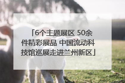 6个主题展区 50余件精彩展品 中国流动科技馆巡展走进兰州新区