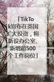 TikTok宣布在英国扩大投资，将新设办公室、新增超500个工作岗位